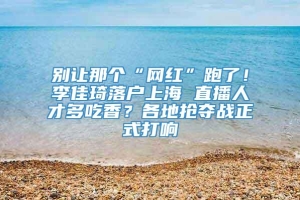 别让那个“网红”跑了！李佳琦落户上海 直播人才多吃香？各地抢夺战正式打响