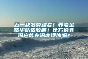 五一致敬劳动者！养老金精华帖请收藏！比方说非深户能在深办退休吗？