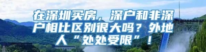 在深圳买房，深户和非深户相比区别很大吗？外地人“处处受限”！