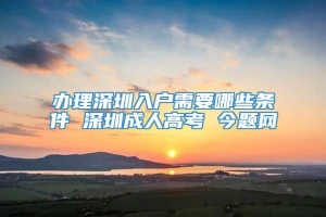 办理深圳入户需要哪些条件 深圳成人高考 今题网