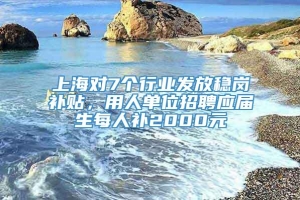 上海对7个行业发放稳岗补贴，用人单位招聘应届生每人补2000元