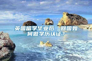 英国留学毕业后，回国如何做学历认证？