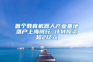 首个教育机器人产业基地落户上海闵行 计划投资超2亿元