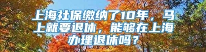 上海社保缴纳了10年，马上就要退休，能够在上海办理退休吗？