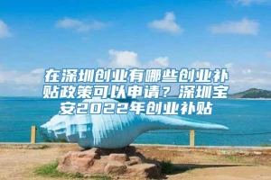 在深圳创业有哪些创业补贴政策可以申请？深圳宝安2022年创业补贴