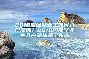 2018应届毕业生如何入户深圳？2018应届毕业生入户深圳超全指南