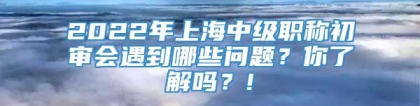 2022年上海中级职称初审会遇到哪些问题？你了解吗？!