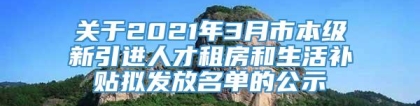 关于2021年3月市本级新引进人才租房和生活补贴拟发放名单的公示