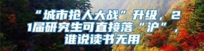 “城市抢人大战”升级，21届研究生可直接落“沪”，谁说读书无用