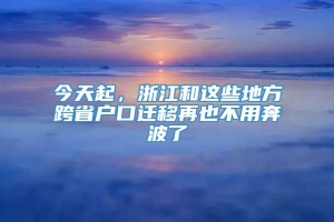 今天起，浙江和这些地方跨省户口迁移再也不用奔波了