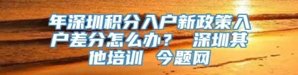 年深圳积分入户新政策入户差分怎么办？ 深圳其他培训 今题网