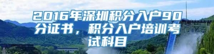 2016年深圳积分入户90分证书，积分入户培训考试科目