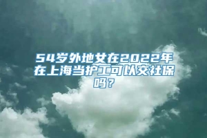 54岁外地女在2022年在上海当护工可以交社保吗？