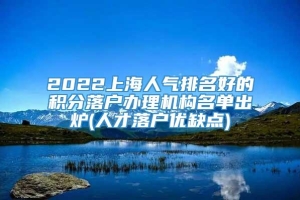 2022上海人气排名好的积分落户办理机构名单出炉(人才落户优缺点)