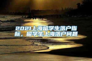 2021上海留学生落户指标，留学生上海落户问题