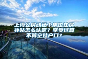 上海公房动迁中单位住房补贴怎么认定？享受过算不算空挂户口？