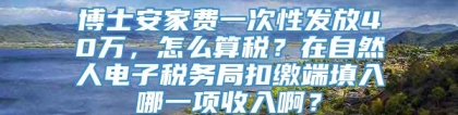 博士安家费一次性发放40万，怎么算税？在自然人电子税务局扣缴端填入哪一项收入啊？