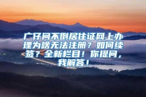 广仔问不倒居住证网上办理为啥无法注册？如何续签？全新栏目！你提问，我解答！