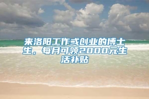 来洛阳工作或创业的博士生，每月可领2000元生活补贴