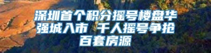 深圳首个积分摇号楼盘华强城入市 千人摇号争抢百套房源