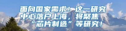 面向国家需求！这一研究中心落户上海，将聚焦“芯片制造”等研究！