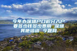 今年办深圳户口积分入户要多少钱多少费用 深圳其他培训 今题网