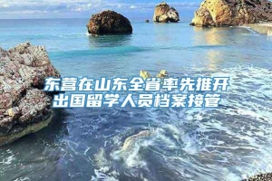 东营在山东全省率先推开出国留学人员档案接管