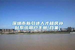 深圳市新引进人才租房补贴系统用户手册[合集]