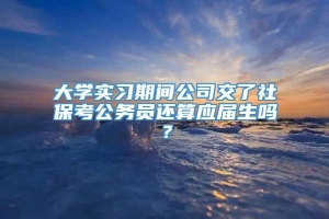 大学实习期间公司交了社保考公务员还算应届生吗？