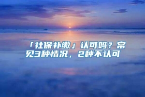 「社保补缴」认可吗？常见3种情况，2种不认可