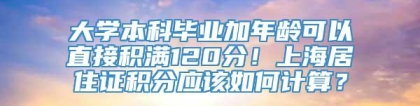 大学本科毕业加年龄可以直接积满120分！上海居住证积分应该如何计算？