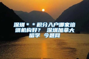 深圳＊＊积分入户哪家培训机构好？ 深圳加拿大留学 今题网