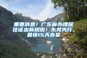 重要消息！广东省办理居住证出新规啦！东莞先行，最快15天办妥