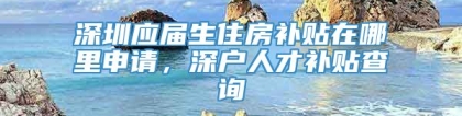 深圳应届生住房补贴在哪里申请，深户人才补贴查询