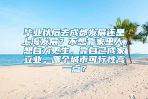 毕业以后去成都发展还是上海发展？不想靠家里人，想自力更生，靠自己成家立业。哪个城市可行性高一点？