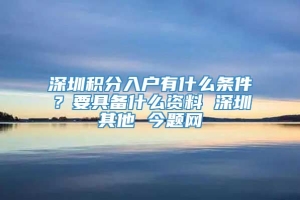 深圳积分入户有什么条件？要具备什么资料 深圳其他 今题网