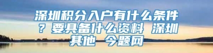 深圳积分入户有什么条件？要具备什么资料 深圳其他 今题网