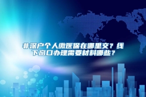 非深户个人缴医保在哪里交？线下窗口办理需要材料哪些？