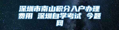 深圳市南山积分入户办理费用 深圳自学考试 今题网