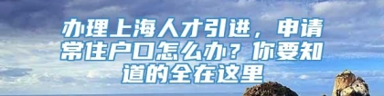 办理上海人才引进，申请常住户口怎么办？你要知道的全在这里