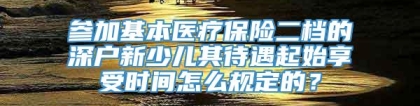 参加基本医疗保险二档的深户新少儿其待遇起始享受时间怎么规定的？