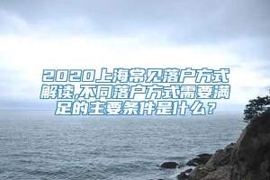 2020上海常见落户方式解读,不同落户方式需要满足的主要条件是什么？