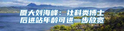 厦大刘海峰：社科类博士后进站年龄可进一步放宽