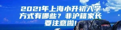 2021年上海小升初入学方式有哪些？非沪籍家长要注意啦!