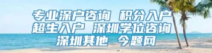 专业深户咨询 积分入户 超生入户 深圳学位咨询 深圳其他 今题网