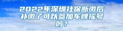 2022年深圳社保断缴后补缴了可以参加车牌摇号吗？