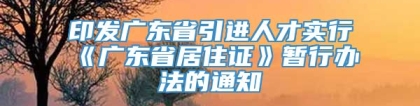 印发广东省引进人才实行《广东省居住证》暂行办法的通知