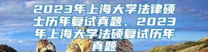 2023年上海大学法律硕士历年复试真题、2023年上海大学法硕复试历年真题