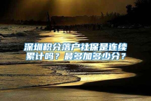 深圳积分落户社保是连续累计吗？最多加多少分？