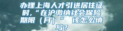 办理上海人才引进居住证时,“在沪缴纳社会保险期限（月）” 该怎么填写？